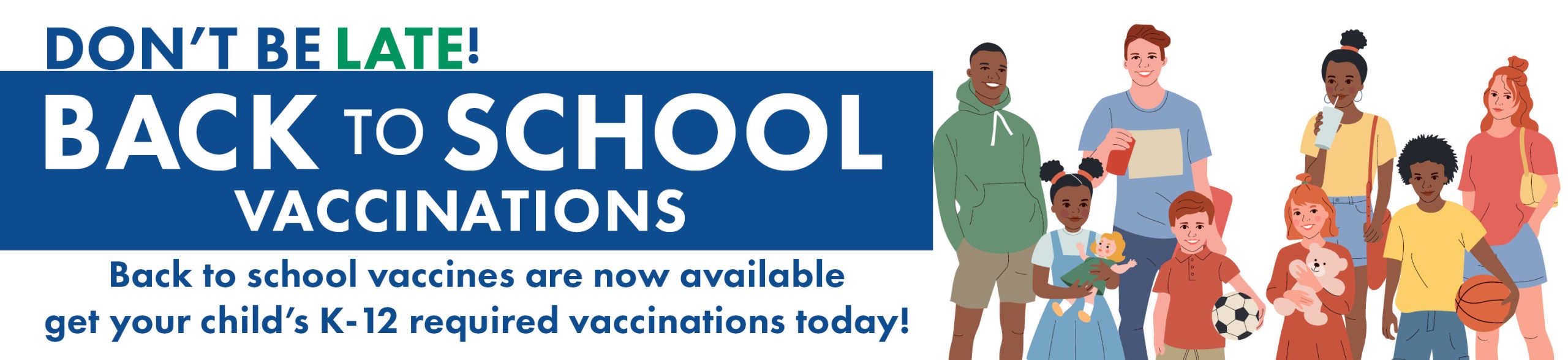 Don't be late - Back to School Vaccinations - Back to School vaccines are now available get your child's K-12 required vaccinaitons today! *Illustration of diverse group of children and teens*