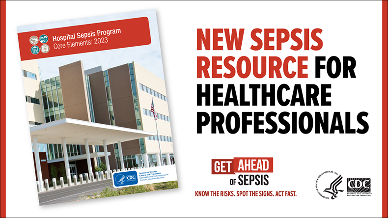 New Sepsis Resource for Healthcare Professionals. Get Ahead of Sepsis. Know the Risks. Spot the Signs. Act Fast. Includes front cover image of the Hospital Sepsis Program Core Elements: 2023 with a hospital and CDC logo pictured.