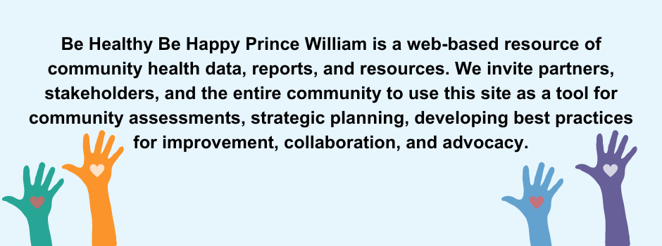 Be Healthy Be Happy Prince William is a web-based resource of community health data, reports, and resources. We invite partners, stakeholders, and the entire community to use this site as a tool for community assessments, strategic planning, developing best practices for improvement, collaboration, and advocacy.